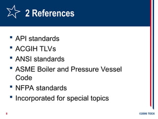 8 ©2006 TEEX
2 References
 API standards
 ACGIH TLVs
 ANSI standards
 ASME Boiler and Pressure Vessel
Code
 NFPA standards
 Incorporated for special topics
 