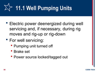 80 ©2006 TEEX
11.1 Well Pumping Units
 Electric power deenergized during well
servicing and, if necessary, during rig
moves and rig-up or rig-down
 For well servicing:
 Pumping unit turned off
 Brake set
 Power source locked/tagged out
 