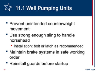 81 ©2006 TEEX
11.1 Well Pumping Units
 Prevent unintended counterweight
movement
 Use strong enough sling to handle
horsehead
 Installation: bolt or latch as recommended
 Maintain brake systems in safe working
order
 Reinstall guards before startup
 
