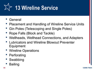 83 ©2006 TEEX
13 Wireline Service
 General
 Placement and Handling of Wireline Service Units
 Gin Poles (Telescoping and Single Poles)
 Rope Falls (Block and Tackle)
 Wellheads, Wellhead Connections, and Adapters
 Lubricators and Wireline Blowout Preventer
Equipment
 Wireline Operations
 Perforating
 Swabbing
 Bailing
 