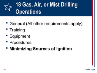 88 ©2006 TEEX
18 Gas, Air, or Mist Drilling
Operations
 General (All other requirements apply)
 Training
 Equipment
 Procedures
 Minimizing Sources of Ignition
 