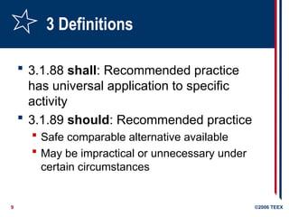 9 ©2006 TEEX
3 Definitions
 3.1.88 shall: Recommended practice
has universal application to specific
activity
 3.1.89 should: Recommended practice
 Safe comparable alternative available
 May be impractical or unnecessary under
certain circumstances
 