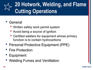 90 ©2006 TEEX
20 Hotwork, Welding, and Flame
Cutting Operations
 General
 Written safety work permit system
 Avoid being a source of ignition
 Certified welders for equipment whose primary
function is to contain hydrocarbons
 Personal Protective Equipment (PPE)
 Fire Protection
 Equipment
 Welding Fumes and Ventilation
 