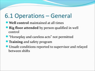 6.1 Operations – General
Well control maintained at all times
Rig floor attended by person qualified in well
control
“Horseplay and careless acts” not permitted
Training and safety program
Unsafe conditions reported to supervisor and relayed
between shifts
 