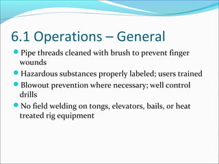 6.1 Operations – General
Pipe threads cleaned with brush to prevent finger
wounds
Hazardous substances properly labeled; users trained
Blowout prevention where necessary; well control
drills
No field welding on tongs, elevators, bails, or heat
treated rig equipment
 
