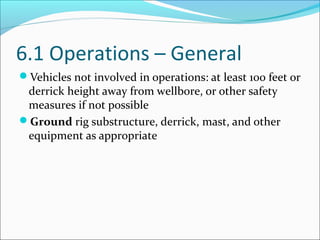 6.1 Operations – General
Vehicles not involved in operations: at least 100 feet or
derrick height away from wellbore, or other safety
measures if not possible
Ground rig substructure, derrick, mast, and other
equipment as appropriate
 