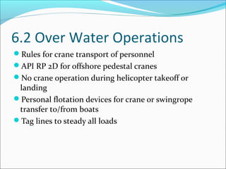 6.2 Over Water Operations
Rules for crane transport of personnel
API RP 2D for offshore pedestal cranes
No crane operation during helicopter takeoff or
landing
Personal flotation devices for crane or swingrope
transfer to/from boats
Tag lines to steady all loads
 