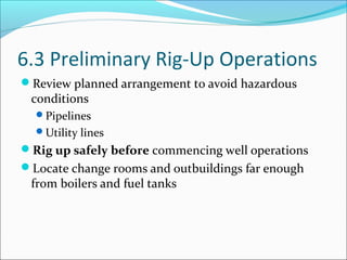 6.3 Preliminary Rig-Up Operations
Review planned arrangement to avoid hazardous
conditions
Pipelines
Utility lines
Rig up safely before commencing well operations
Locate change rooms and outbuildings far enough
from boilers and fuel tanks
 