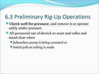 6.3 Preliminary Rig-Up Operations
Check well for pressure, and remove it or operate
safely under pressure
All personnel out of derrick or mast and cellar and
stand clear when
Subsurface pump is being unseated or
Initial pull on tubing is made
 