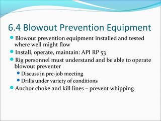 6.4 Blowout Prevention Equipment
Blowout prevention equipment installed and tested
where well might flow
Install, operate, maintain: API RP 53
Rig personnel must understand and be able to operate
blowout preventer
Discuss in pre-job meeting
Drills under variety of conditions
Anchor choke and kill lines – prevent whipping
 