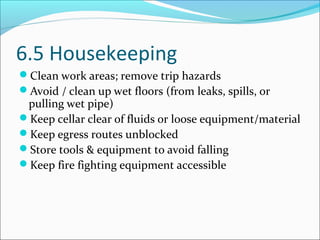 6.5 Housekeeping
Clean work areas; remove trip hazards
Avoid / clean up wet floors (from leaks, spills, or
pulling wet pipe)
Keep cellar clear of fluids or loose equipment/material
Keep egress routes unblocked
Store tools & equipment to avoid falling
Keep fire fighting equipment accessible
 