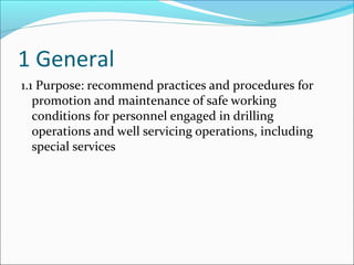 1 General
1.1 Purpose: recommend practices and procedures for
promotion and maintenance of safe working
conditions for personnel engaged in drilling
operations and well servicing operations, including
special services
 