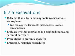 6.7.5 Excavations
If deeper than 4 feet and may contain a hazardous
atmosphere:
Test for oxygen, flammable gases/vapors, toxic air
contaminants
Evaluate whether excavation is a confined space, and
permit if necessary
Precautions to prevent exposures
Emergency response procedures
 