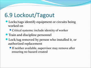6.9 Lockout/Tagout
Locks/tags identify equipment or circuits being
worked on
Critical systems: include identity of worker
Train and discipline personnel
Lock/tag removed by person who installed it, or
authorized replacement
If neither available, supervisor may remove after
ensuring no hazard created
 