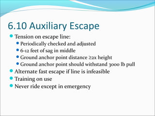 6.10 Auxiliary Escape
Tension on escape line:
Periodically checked and adjusted
6-12 feet of sag in middle
Ground anchor point distance ≥2x height
Ground anchor point should withstand 3000 lb pull
Alternate fast escape if line is infeasible
Training on use
Never ride except in emergency
 