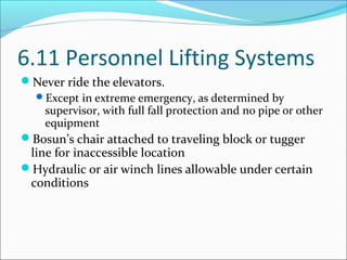 6.11 Personnel Lifting Systems
Never ride the elevators.
Except in extreme emergency, as determined by
supervisor, with full fall protection and no pipe or other
equipment
Bosun’s chair attached to traveling block or tugger
line for inaccessible location
Hydraulic or air winch lines allowable under certain
conditions
 