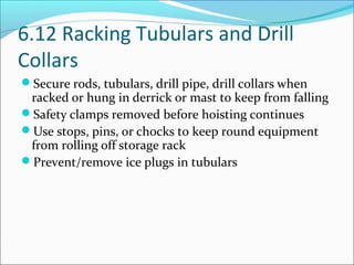 6.12 Racking Tubulars and Drill
Collars
Secure rods, tubulars, drill pipe, drill collars when
racked or hung in derrick or mast to keep from falling
Safety clamps removed before hoisting continues
Use stops, pins, or chocks to keep round equipment
from rolling off storage rack
Prevent/remove ice plugs in tubulars
 