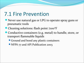 7.1 Fire Prevention
Never use natural gas or LPG to operate spray guns or
pneumatic tools
Cleaning solutions: flash point ≥100°F
Conductive containers (e.g. metal) to handle, store, or
transport flammable liquids
Ground and bond any plastic containers
NFPA 77 and API Publication 2003
 