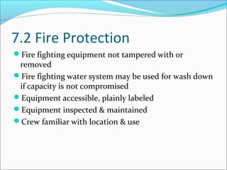 7.2 Fire Protection
Fire fighting equipment not tampered with or
removed
Fire fighting water system may be used for wash down
if capacity is not compromised
Equipment accessible, plainly labeled
Equipment inspected & maintained
Crew familiar with location & use
 