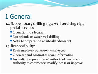 1 General
1.2 Scope: rotary drilling rigs, well servicing rigs,
special services
Operations on location
Not seismic or water well drilling
Not site preparation or site abandonment
1.3 Responsibility:
Each employer trains own employees
Operator and contractor share information
Immediate supervision of authorized person with
authority to commence, modify, cease or improve
 