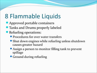 8 Flammable Liquids
Approved portable containers
Tanks and Drums properly labeled
Refueling operations:
Procedures for over water transfers
Shut down engines while refueling unless shutdown
causes greater hazard
Assign a person to monitor filling tank to prevent
spillage
Ground during refueling
 
