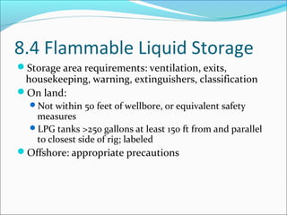 8.4 Flammable Liquid Storage
Storage area requirements: ventilation, exits,
housekeeping, warning, extinguishers, classification
On land:
Not within 50 feet of wellbore, or equivalent safety
measures
LPG tanks >250 gallons at least 150 ft from and parallel
to closest side of rig; labeled
Offshore: appropriate precautions
 