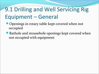 9.1 Drilling and Well Servicing Rig
Equipment – General
Openings in rotary table kept covered when not
occupied
Rathole and mousehole openings kept covered when
not occupied with equipment
 