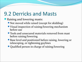 9.2 Derricks and Masts
Raising and lowering masts:
Not moved while raised (except for skidding)
Visual inspection of raising/lowering mechanism
before use
Tools and unsecured materials removed from mast
before raising/lowering
Base level and positioned before raising, lowering or
telescoping, or tightening guylines
Qualified person in charge of raising/lowering
 