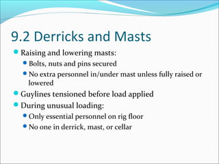 9.2 Derricks and Masts
Raising and lowering masts:
Bolts, nuts and pins secured
No extra personnel in/under mast unless fully raised or
lowered
Guylines tensioned before load applied
During unusual loading:
Only essential personnel on rig floor
No one in derrick, mast, or cellar
 