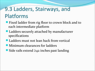9.3 Ladders, Stairways, and
Platforms
Fixed ladder from rig floor to crown block and to
each intermediate platform
Ladders securely attached by manufacturer
specifications
Ladders must not lean back from vertical
Minimum clearances for ladders
Side rails extend ≥42 inches past landing
 