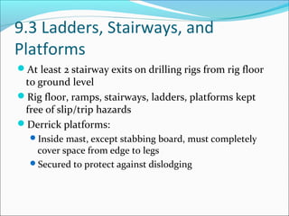 9.3 Ladders, Stairways, and
Platforms
At least 2 stairway exits on drilling rigs from rig floor
to ground level
Rig floor, ramps, stairways, ladders, platforms kept
free of slip/trip hazards
Derrick platforms:
Inside mast, except stabbing board, must completely
cover space from edge to legs
Secured to protect against dislodging
 