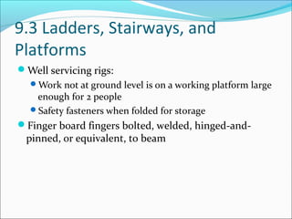 9.3 Ladders, Stairways, and
Platforms
Well servicing rigs:
Work not at ground level is on a working platform large
enough for 2 people
Safety fasteners when folded for storage
Finger board fingers bolted, welded, hinged-and-
pinned, or equivalent, to beam
 