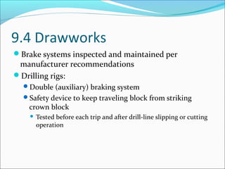 9.4 Drawworks
Brake systems inspected and maintained per
manufacturer recommendations
Drilling rigs:
Double (auxiliary) braking system
Safety device to keep traveling block from striking
crown block
 Tested before each trip and after drill-line slipping or cutting
operation
 