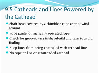 9.5 Catheads and Lines Powered by
the Cathead
Shaft head covered by a thimble a rope cannot wind
around
Rope guide for manually operated rope
Check for grooves >1/4 inch; rebuild and turn to avoid
fouling
Keep lines from being entangled with cathead line
No rope or line on unattended cathead
 
