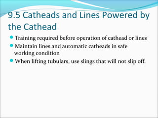9.5 Catheads and Lines Powered by
the Cathead
Training required before operation of cathead or lines
Maintain lines and automatic catheads in safe
working condition
When lifting tubulars, use slings that will not slip off.
 