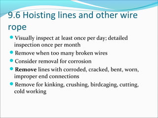 9.6 Hoisting lines and other wire
rope
Visually inspect at least once per day; detailed
inspection once per month
Remove when too many broken wires
Consider removal for corrosion
Remove lines with corroded, cracked, bent, worn,
improper end connections
Remove for kinking, crushing, birdcaging, cutting,
cold working
 