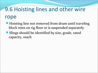 9.6 Hoisting lines and other wire
rope
Hoisting line not removed from drum until traveling
block rests on rig floor or is suspended separately
Slings should be identified by size, grade, rated
capacity, reach
 