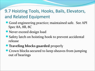 9.7 Hoisting Tools, Hooks, Bails, Elevators,
and Related Equipment
Good engineering practice; maintained safe. See API
Spec 8A, 8B, 8C
Never exceed design load
Safety latch on hoisting hook to prevent accidental
release
Traveling blocks guarded properly
Crown blocks secured to keep sheaves from jumping
out of bearings
 