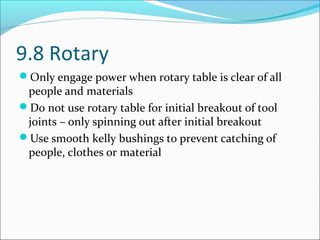 9.8 Rotary
Only engage power when rotary table is clear of all
people and materials
Do not use rotary table for initial breakout of tool
joints – only spinning out after initial breakout
Use smooth kelly bushings to prevent catching of
people, clothes or material
 