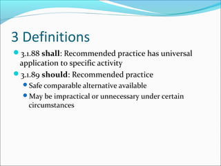 3 Definitions
3.1.88 shall: Recommended practice has universal
application to specific activity
3.1.89 should: Recommended practice
Safe comparable alternative available
May be impractical or unnecessary under certain
circumstances
 