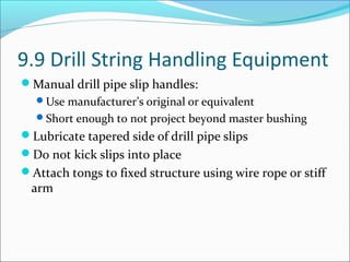 9.9 Drill String Handling Equipment
Manual drill pipe slip handles:
Use manufacturer’s original or equivalent
Short enough to not project beyond master bushing
Lubricate tapered side of drill pipe slips
Do not kick slips into place
Attach tongs to fixed structure using wire rope or stiff
arm
 