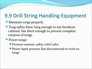 9.9 Drill String Handling Equipment
Maintain tongs properly
Tong safety lines: long enough to use breakout
cathead, but short enough to prevent complete
rotation of tongs
Power tongs:
Pressure systems: safety relief valve
Power input pressure line disconnected to work on
tongs
 