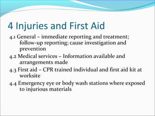 4 Injuries and First Aid
4.1 General – immediate reporting and treatment;
follow-up reporting; cause investigation and
prevention
4.2 Medical services – Information available and
arrangements made
4.3 First aid – CPR trained individual and first aid kit at
worksite
4.4 Emergency eye or body wash stations where exposed
to injurious materials
 