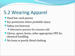 5.2 Wearing Apparel
Hard hat: each person
Eye protection where probable injury
Safety-toe footwear
Alternative practice for extreme cold
Gloves, apron, boots, other appropriate PPE for
chemical handling
No loose or poorly fitted clothing
 