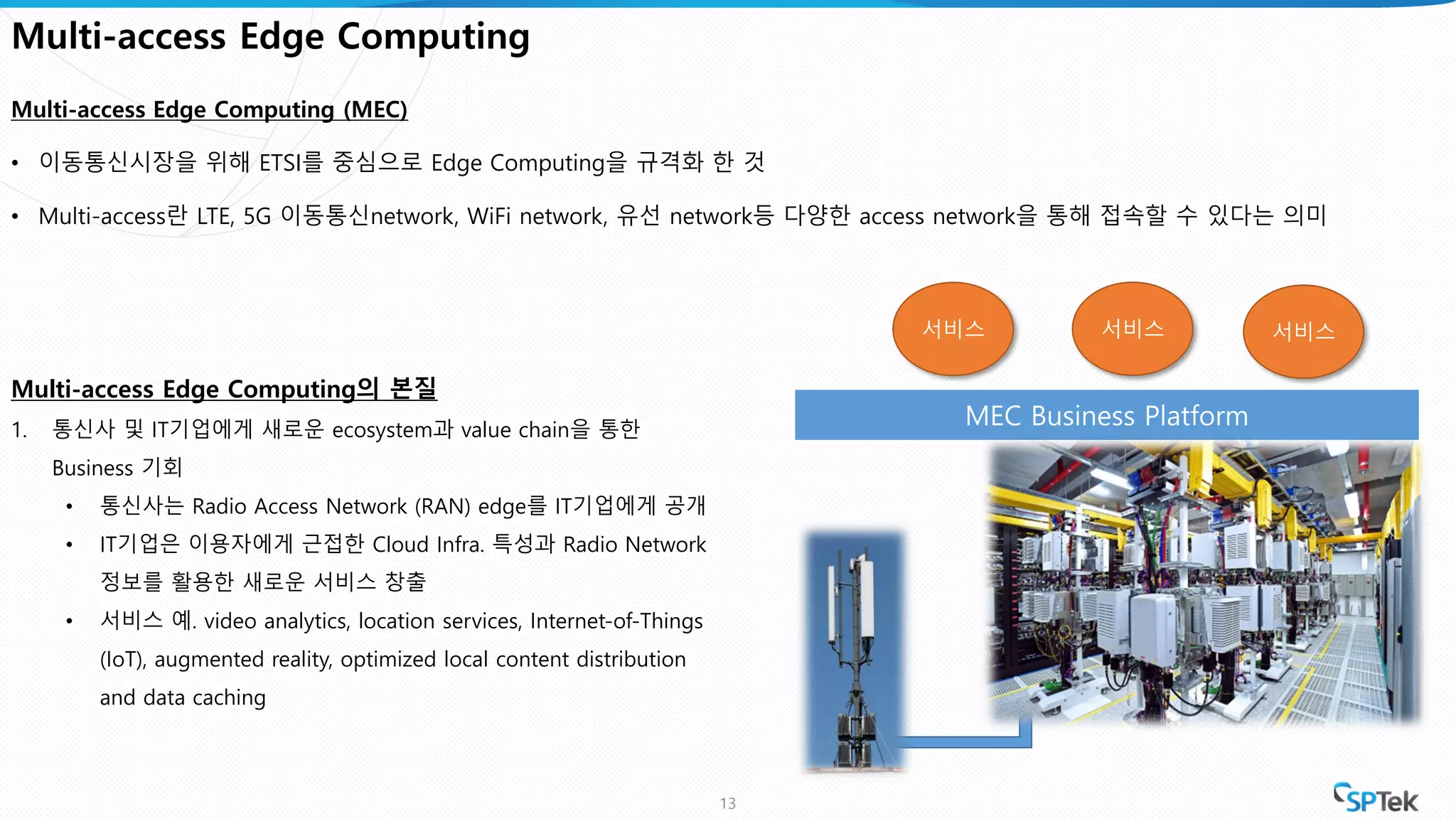MEC Business Platform
Multi-access Edge Computing
Multi-access Edge Computing (MEC)
• 이동통신시장을 위해 ETSI를 중심으로 Edge Computing을 규격화 한 것
• Multi-access란 LTE, 5G 이동통신network, WiFi network, 유선 network등 다양한 access network을 통해 접속할 수 있다는 의미
13
서비스 서비스 서비스
Multi-access Edge Computing의 본질
1. 통신사 및 IT기업에게 새로운 ecosystem과 value chain을 통한
Business 기회
• 통신사는 Radio Access Network (RAN) edge를 IT기업에게 공개
• IT기업은 이용자에게 근접한 Cloud Infra. 특성과 Radio Network
정보를 활용한 새로운 서비스 창출
• 서비스 예. video analytics, location services, Internet-of-Things
(IoT), augmented reality, optimized local content distribution
and data caching
 