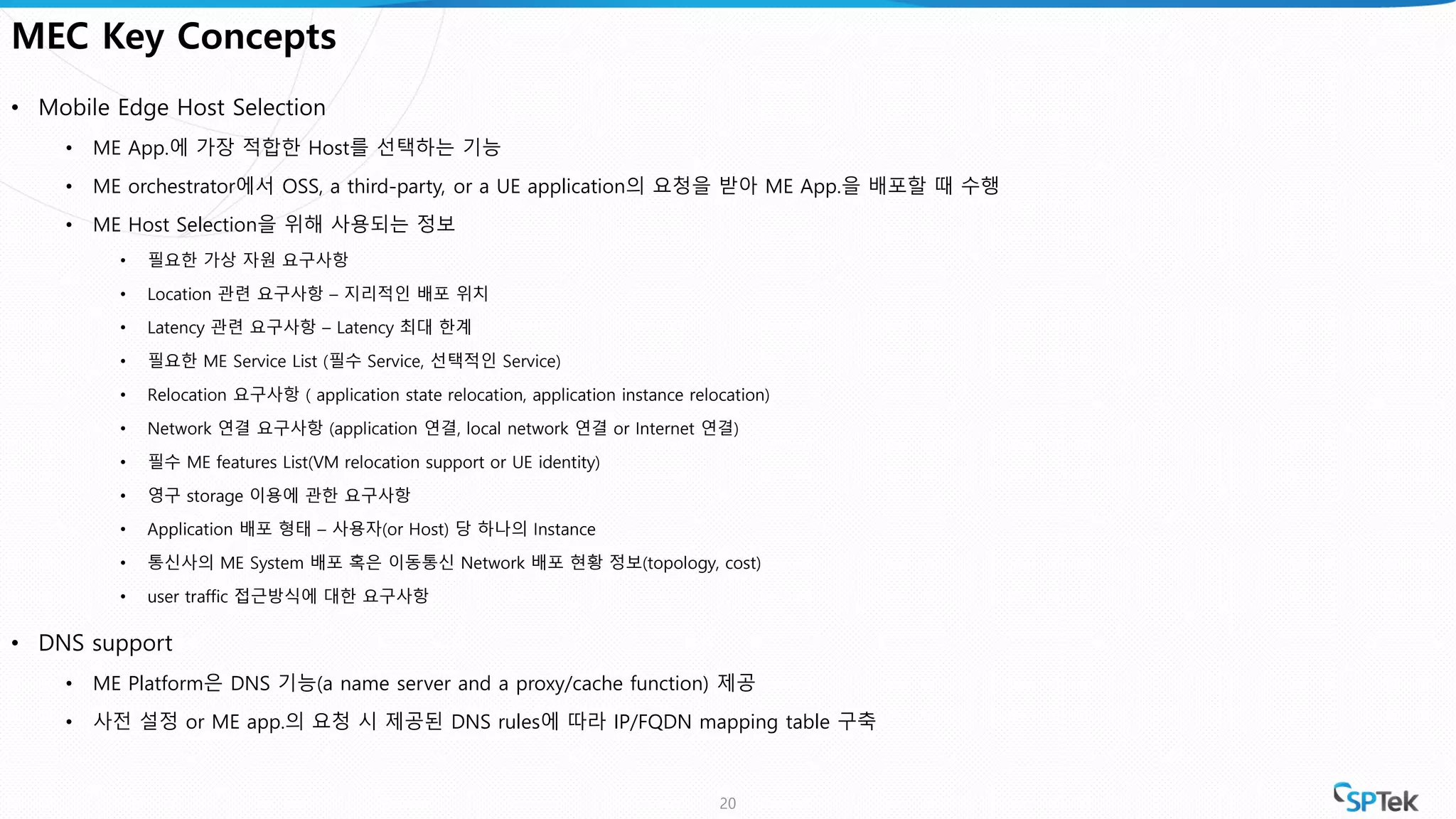 MEC Key Concepts
• Mobile Edge Host Selection
• ME App.에 가장 적합한 Host를 선택하는 기능
• ME orchestrator에서 OSS, a third-party, or a UE application의 요청을 받아 ME App.을 배포할 때 수행
• ME Host Selection을 위해 사용되는 정보
• 필요한 가상 자원 요구사항
• Location 관련 요구사항 – 지리적인 배포 위치
• Latency 관련 요구사항 – Latency 최대 한계
• 필요한 ME Service List (필수 Service, 선택적인 Service)
• Relocation 요구사항 ( application state relocation, application instance relocation)
• Network 연결 요구사항 (application 연결, local network 연결 or Internet 연결)
• 필수 ME features List(VM relocation support or UE identity)
• 영구 storage 이용에 관한 요구사항
• Application 배포 형태 – 사용자(or Host) 당 하나의 Instance
• 통신사의 ME System 배포 혹은 이동통신 Network 배포 현황 정보(topology, cost)
• user traffic 접근방식에 대한 요구사항
• DNS support
• ME Platform은 DNS 기능(a name server and a proxy/cache function) 제공
• 사전 설정 or ME app.의 요청 시 제공된 DNS rules에 따라 IP/FQDN mapping table 구축
20
 
