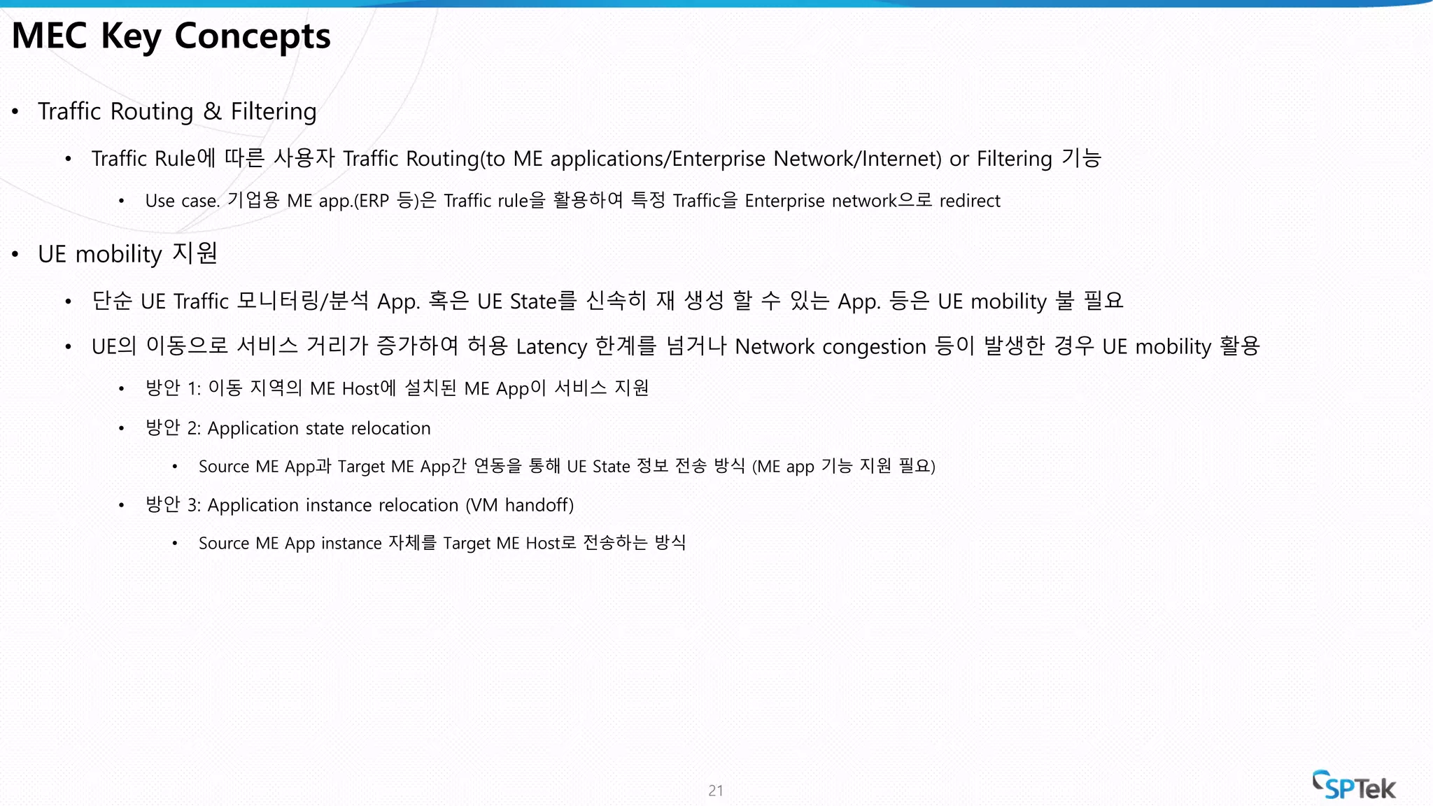 MEC Key Concepts
• Traffic Routing & Filtering
• Traffic Rule에 따른 사용자 Traffic Routing(to ME applications/Enterprise Network/Internet) or Filtering 기능
• Use case. 기업용 ME app.(ERP 등)은 Traffic rule을 활용하여 특정 Traffic을 Enterprise network으로 redirect
• UE mobility 지원
• 단순 UE Traffic 모니터링/분석 App. 혹은 UE State를 신속히 재 생성 할 수 있는 App. 등은 UE mobility 불 필요
• UE의 이동으로 서비스 거리가 증가하여 허용 Latency 한계를 넘거나 Network congestion 등이 발생한 경우 UE mobility 활용
• 방안 1: 이동 지역의 ME Host에 설치된 ME App이 서비스 지원
• 방안 2: Application state relocation
• Source ME App과 Target ME App간 연동을 통해 UE State 정보 전송 방식 (ME app 기능 지원 필요)
• 방안 3: Application instance relocation (VM handoff)
• Source ME App instance 자체를 Target ME Host로 전송하는 방식
21
 