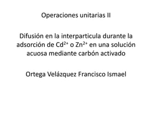 Operaciones unitarias II

 Difusión en la interparticula durante la
adsorción de Cd2+ o Zn2+ en una solución
   acuosa mediante carbón activado

   Ortega Velázquez Francisco Ismael
 