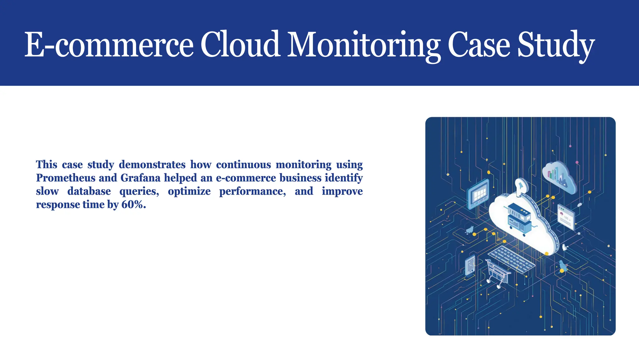 E-commerce Cloud Monitoring Case Study
This case study demonstrates how continuous monitoring using
Prometheus and Grafana helped an e-commerce business identify
slow database queries, optimize performance, and improve
response time by 60%.
 