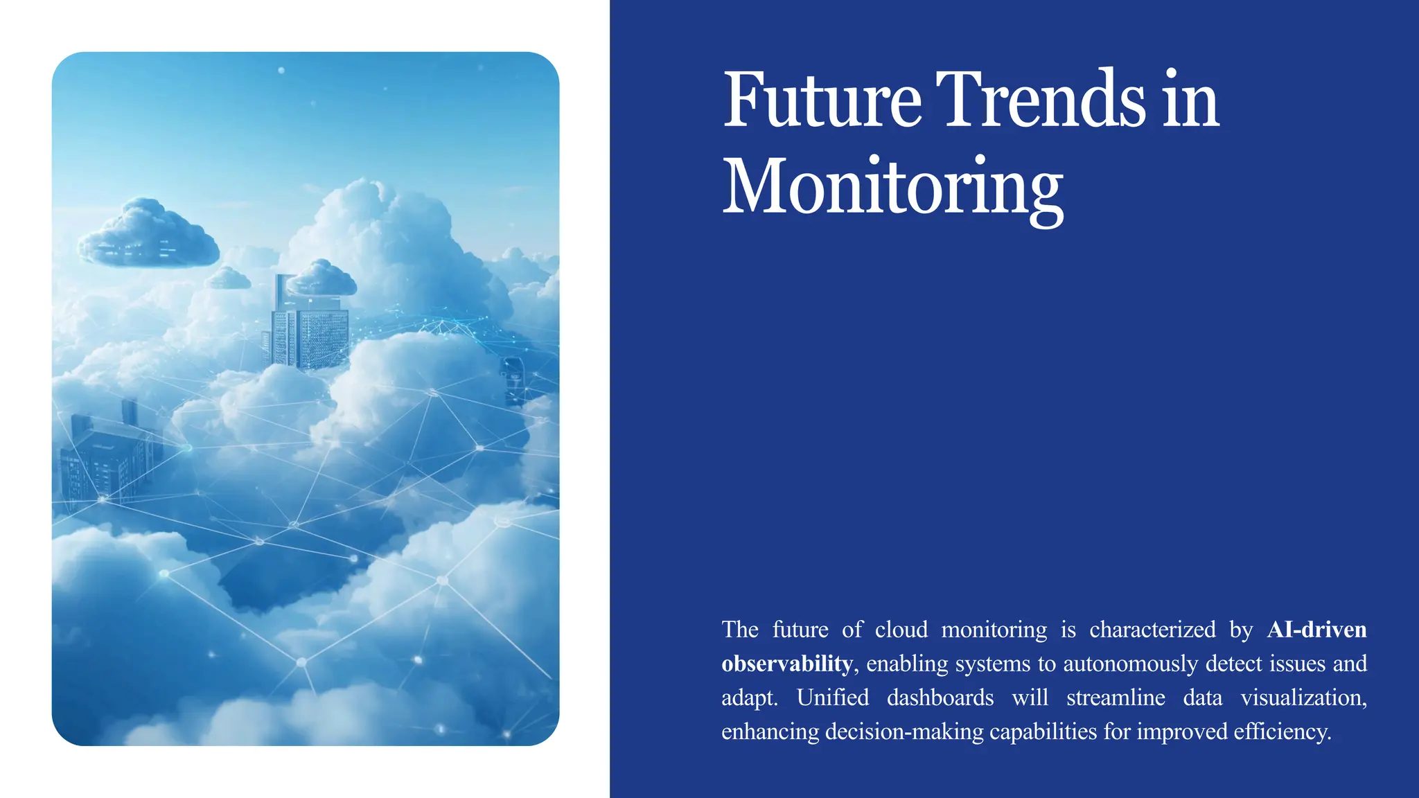 Future Trends in
Monitoring
The future of cloud monitoring is characterized by AI-driven
observability, enabling systems to autonomously detect issues and
adapt. Unified dashboards will streamline data visualization,
enhancing decision-making capabilities for improved efficiency.
 